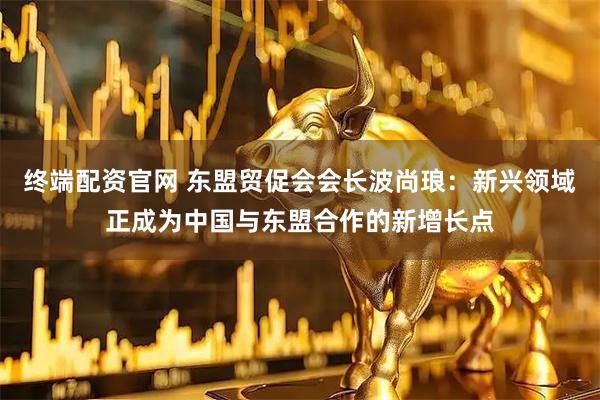 终端配资官网 东盟贸促会会长波尚琅：新兴领域正成为中国与东盟合作的新增长点