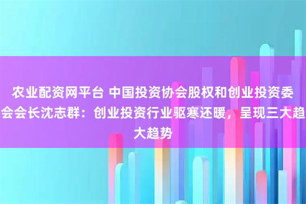 农业配资网平台 中国投资协会股权和创业投资委员会会长沈志群：创业投资行业驱寒还暖，呈现三大趋势