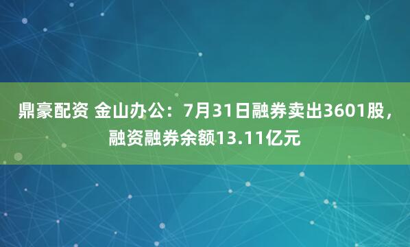 鼎豪配资 金山办公：7月31日融券卖出3601股，融资融券余额13.11亿元