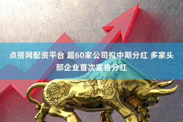 点搭网配资平台 超60家公司拟中期分红 多家头部企业首次宣告分红