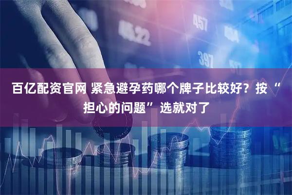 百亿配资官网 紧急避孕药哪个牌子比较好？按 “担心的问题” 选就对了