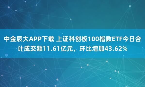 中金辰大APP下载 上证科创板100指数ETF今日合计成交额11.61亿元，环比增加43.62%